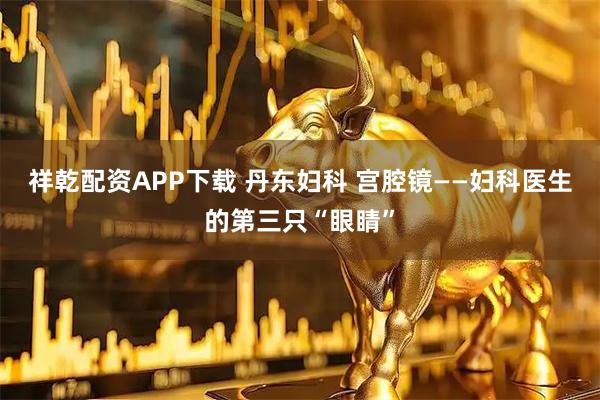 祥乾配资APP下载 丹东妇科 宫腔镜——妇科医生的第三只“眼睛”