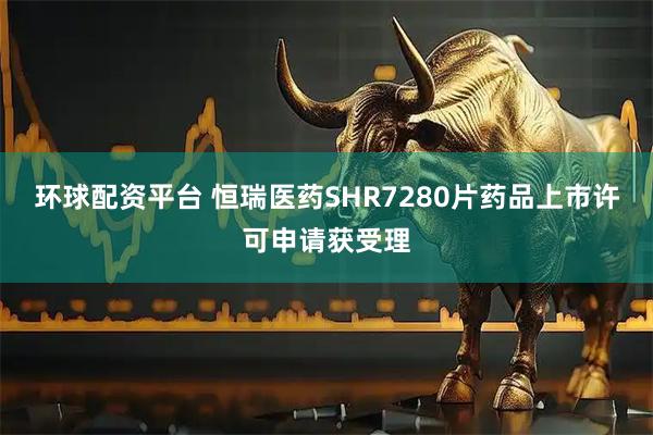 环球配资平台 恒瑞医药SHR7280片药品上市许可申请获受理