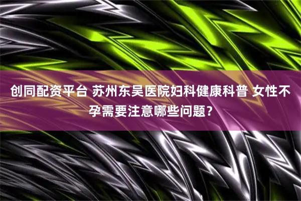 创同配资平台 苏州东吴医院妇科健康科普 女性不孕需要注意哪些问题？