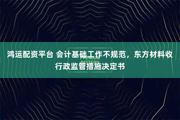 鸿运配资平台 会计基础工作不规范，东方材料收行政监管措施决定书