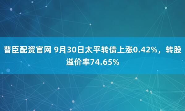 普臣配资官网 9月30日太平转债上涨0.42%，转股溢价率74.65%