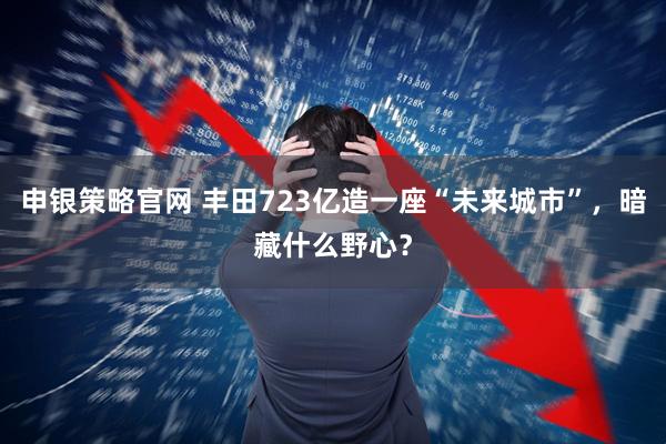 申银策略官网 丰田723亿造一座“未来城市”，暗藏什么野心？