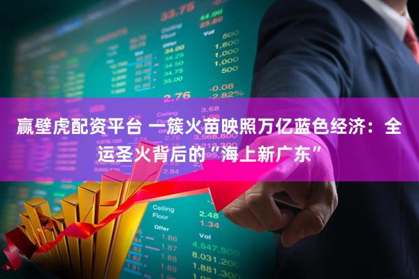 赢壁虎配资平台 一簇火苗映照万亿蓝色经济：全运圣火背后的“海上新广东”