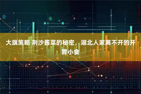 大旗策略 荆沙酱菜的秘密，湖北人家离不开的开胃小食