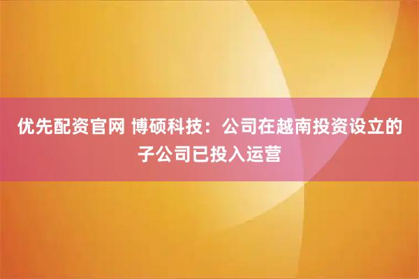 优先配资官网 博硕科技：公司在越南投资设立的子公司已投入运营