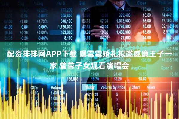 配资排排网APP下载 曝霉霉婚礼拟邀威廉王子一家 曾带子女观看演唱会
