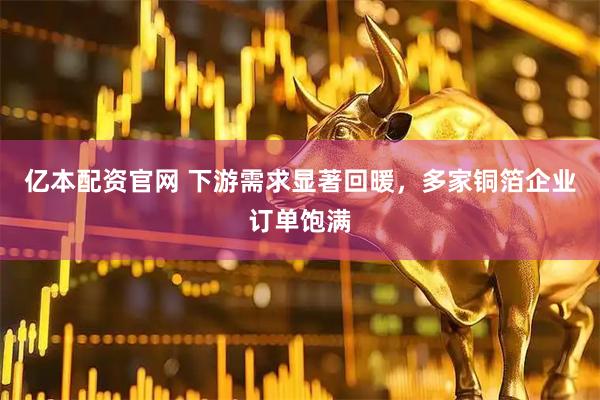 亿本配资官网 下游需求显著回暖，多家铜箔企业订单饱满