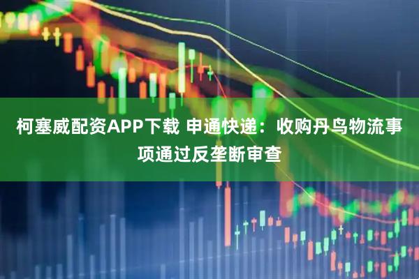 柯塞威配资APP下载 申通快递：收购丹鸟物流事项通过反垄断审查
