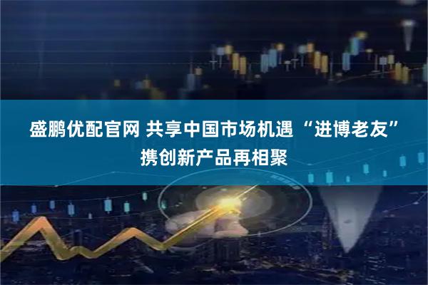 盛鹏优配官网 共享中国市场机遇 “进博老友”携创新产品再相聚