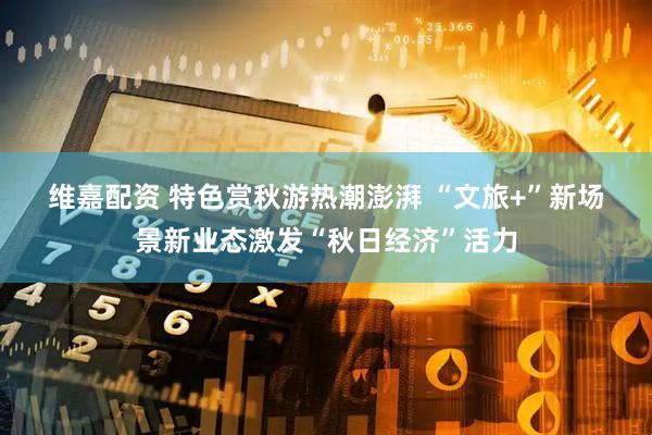 维嘉配资 特色赏秋游热潮澎湃 “文旅+”新场景新业态激发“秋日经济”活力