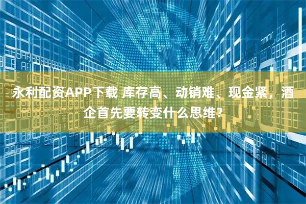 永利配资APP下载 库存高、动销难、现金紧，酒企首先要转变什么思维？