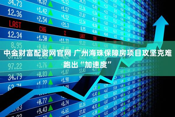 中金财富配资网官网 广州海珠保障房项目攻坚克难跑出“加速度”