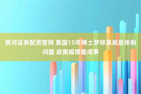 银河证券配资官网 美国15年稀土梦碎真就是体制问题 政策摇摆难成事