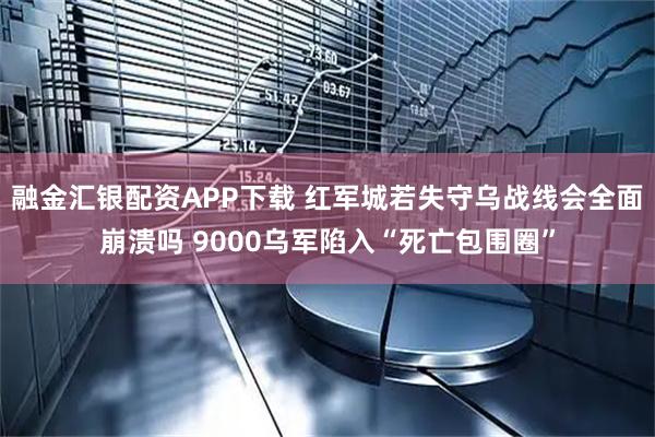 融金汇银配资APP下载 红军城若失守乌战线会全面崩溃吗 9000乌军陷入“死亡包围圈”