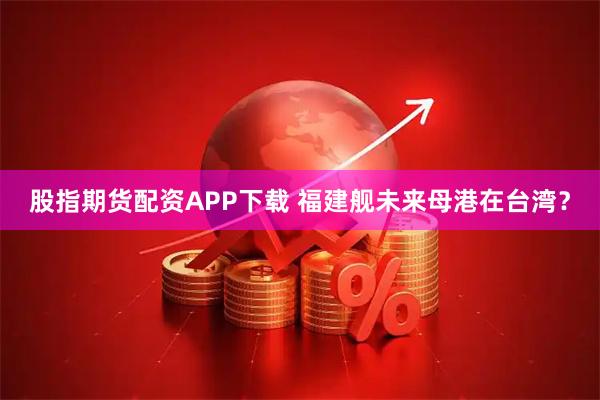 股指期货配资APP下载 福建舰未来母港在台湾？