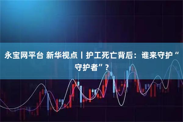 永宝网平台 新华视点丨护工死亡背后：谁来守护“守护者”？