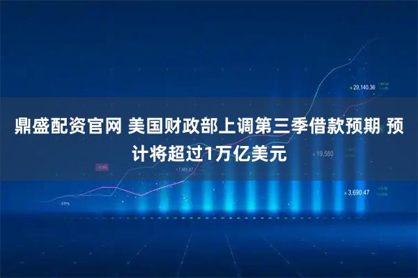 鼎盛配资官网 美国财政部上调第三季借款预期 预计将超过1万亿美元