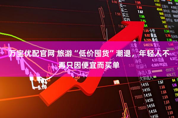 万宝优配官网 旅游“低价囤货”潮退，年轻人不再只因便宜而买单