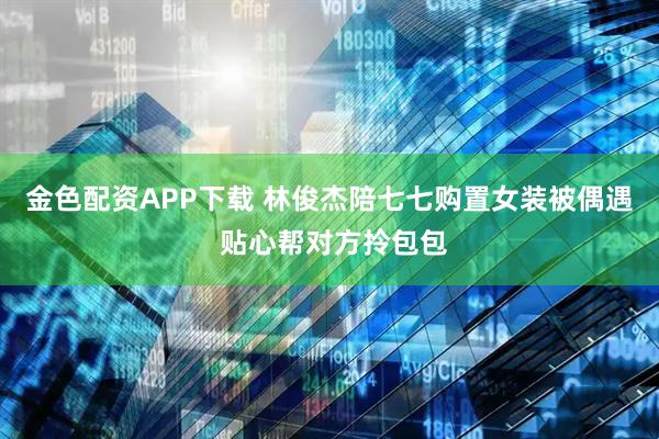 金色配资APP下载 林俊杰陪七七购置女装被偶遇 贴心帮对方拎包包