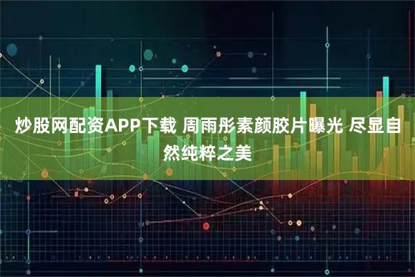 炒股网配资APP下载 周雨彤素颜胶片曝光 尽显自然纯粹之美