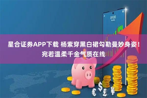 星合证券APP下载 杨紫穿黑白裙勾勒曼妙身姿！宛若温柔千金气质在线