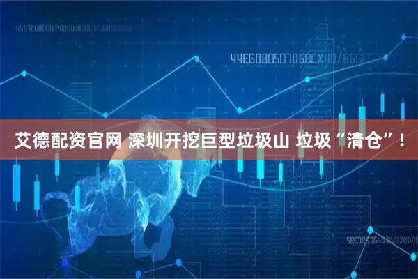 艾德配资官网 深圳开挖巨型垃圾山 垃圾“清仓”！