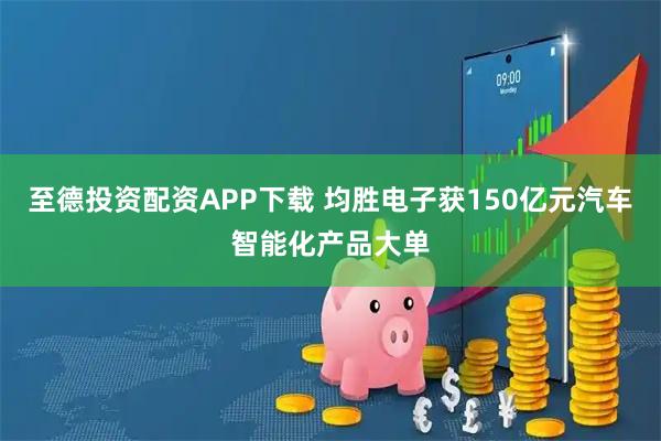 至德投资配资APP下载 均胜电子获150亿元汽车智能化产品大单