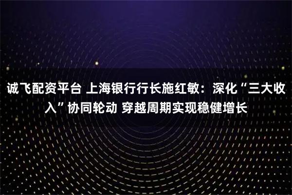诚飞配资平台 上海银行行长施红敏：深化“三大收入”协同轮动 穿越周期实现稳健增长