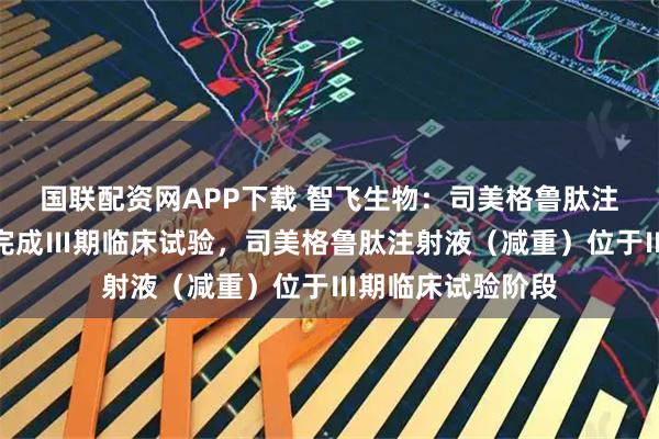 国联配资网APP下载 智飞生物：司美格鲁肽注射液（降糖）已完成Ⅲ期临床试验，司美格鲁肽注射液（减重）位于Ⅲ期临床试验阶段