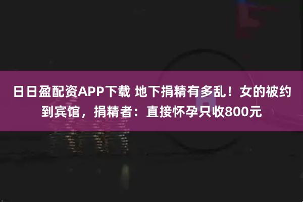 日日盈配资APP下载 地下捐精有多乱！女的被约到宾馆，捐精者：直接怀孕只收800元