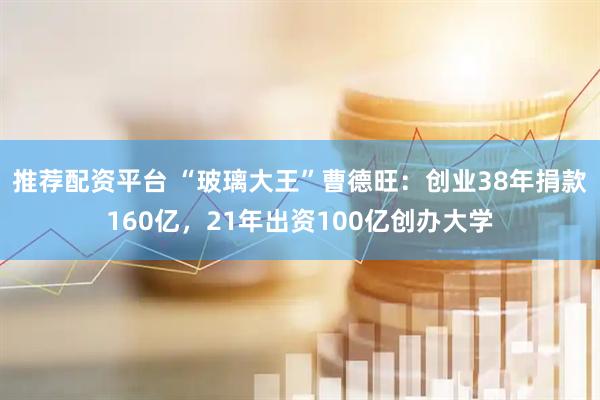 推荐配资平台 “玻璃大王”曹德旺：创业38年捐款160亿，21年出资100亿创办大学