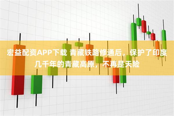 宏益配资APP下载 青藏铁路修通后，保护了印度几千年的青藏高原，不再是天险