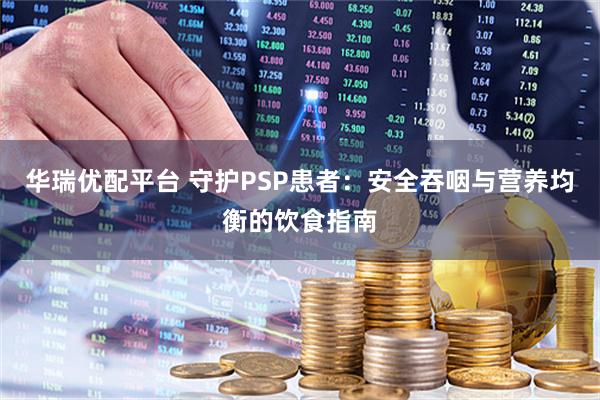 华瑞优配平台 守护PSP患者：安全吞咽与营养均衡的饮食指南