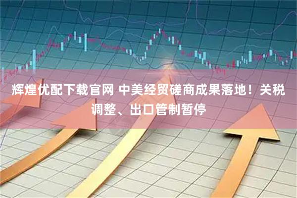 辉煌优配下载官网 中美经贸磋商成果落地！关税调整、出口管制暂停