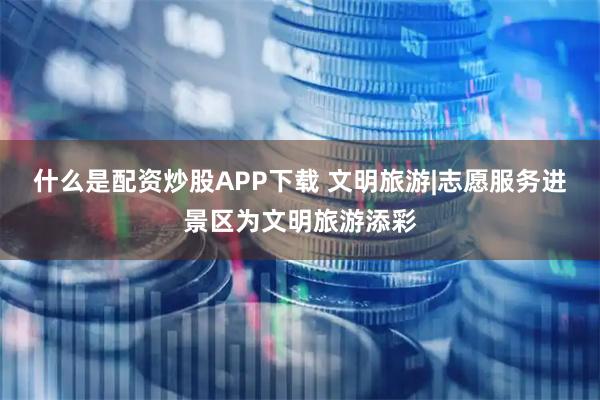 什么是配资炒股APP下载 文明旅游|志愿服务进景区为文明旅游添彩