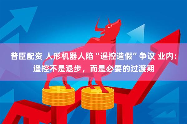 普臣配资 人形机器人陷“遥控造假”争议 业内：遥控不是退步，而是必要的过渡期
