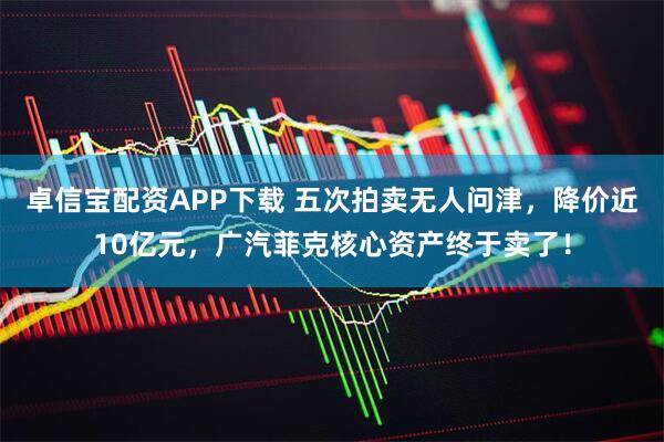 卓信宝配资APP下载 五次拍卖无人问津，降价近10亿元，广汽菲克核心资产终于卖了！