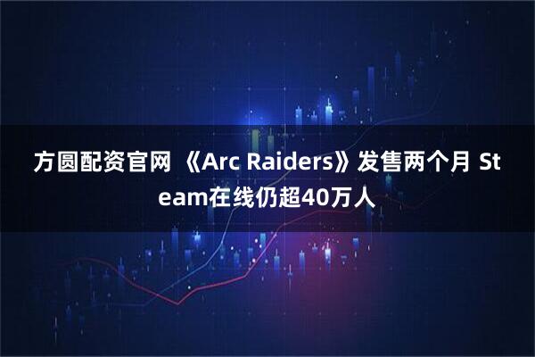 方圆配资官网 《Arc Raiders》发售两个月 Steam在线仍超40万人