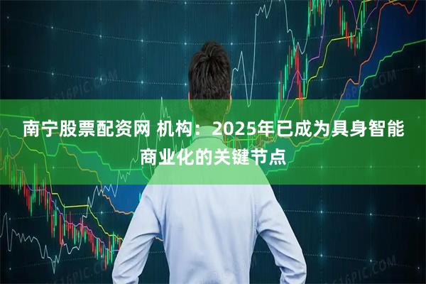 南宁股票配资网 机构：2025年已成为具身智能商业化的关键节点