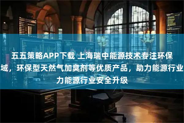 五五策略APP下载 上海瑞中能源技术专注环保加臭剂领域，环保型天然气加臭剂等优质产品，助力能源行业安全升级