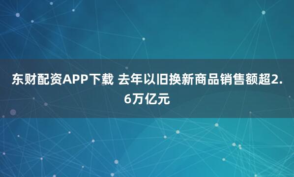 东财配资APP下载 去年以旧换新商品销售额超2.6万亿元