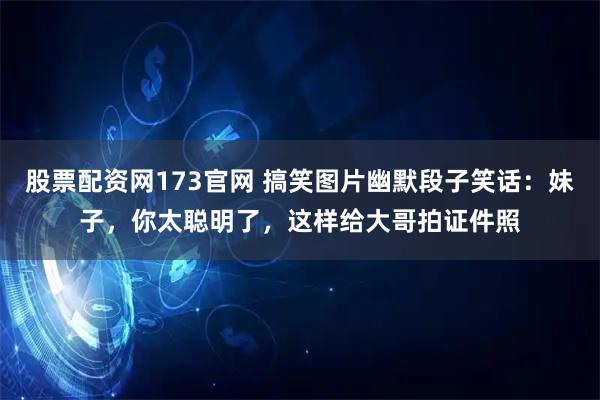 股票配资网173官网 搞笑图片幽默段子笑话：妹子，你太聪明了，这样给大哥拍证件照