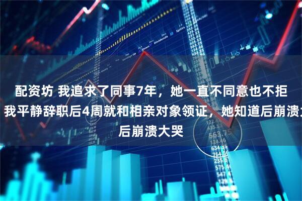配资坊 我追求了同事7年，她一直不同意也不拒绝，我平静辞职后4周就和相亲对象领证，她知道后崩溃大哭