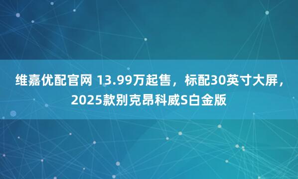 维嘉优配官网 13.99万起售，标配30英寸大屏，2025款别克昂科威S白金版