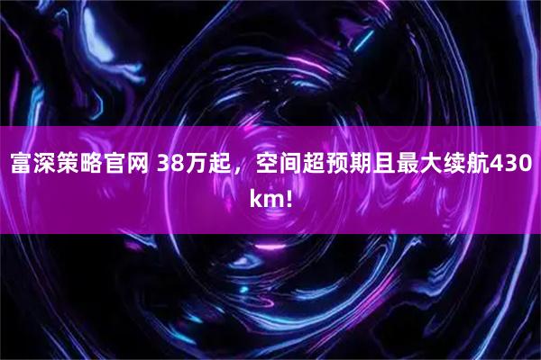 富深策略官网 38万起，空间超预期且最大续航430km!