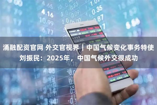 涌融配资官网 外交官视界｜中国气候变化事务特使刘振民：2025年，中国气候外交很成功