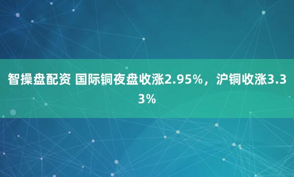 智操盘配资 国际铜夜盘收涨2.95%，沪铜收涨3.33%