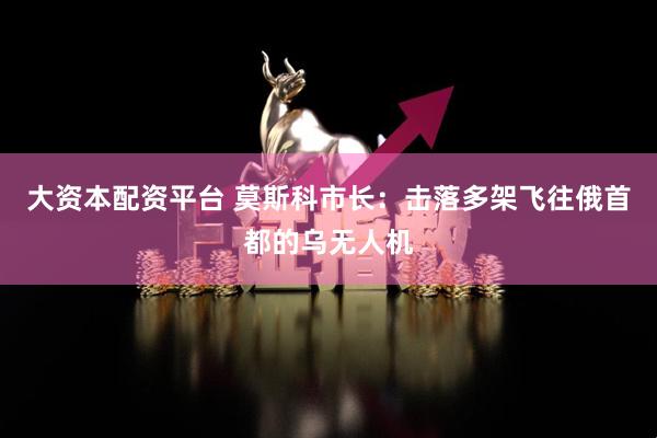 大资本配资平台 莫斯科市长：击落多架飞往俄首都的乌无人机