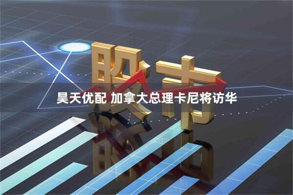 昊天优配 加拿大总理卡尼将访华