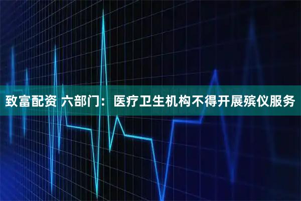 致富配资 六部门：医疗卫生机构不得开展殡仪服务